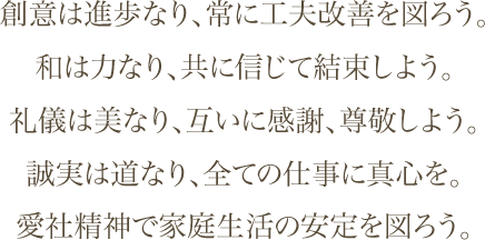 創意は進歩なり、常に工夫改善を図ろう。和は力なり、共に信じて結束しよう。礼儀は美なり。互いに感謝、尊敬しよう。誠実は道なり、全ての仕事に真心を。愛車精神で家庭生活の安心を図ろう。